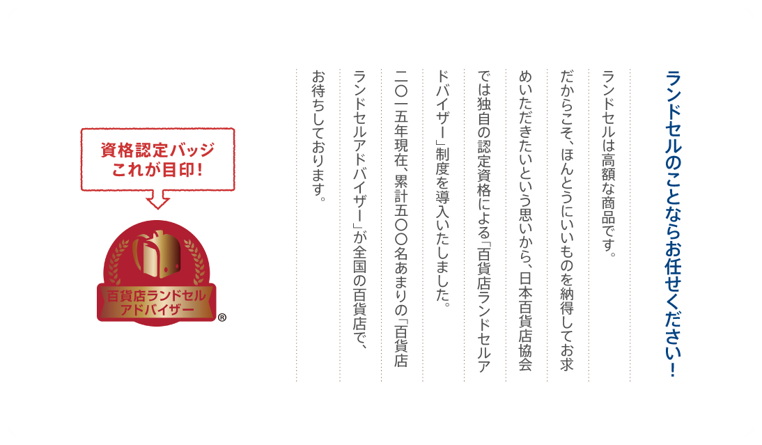 ランドセルのことならお任せください！ランドセルは高額な商品です。だからこそ、ほんとうにいいものを納得してお求めいただきたいという思いから、日本百貨店協会では独自の認定資格による「百貨店ランドセルアドバイザー」制度を導入いたしました。二〇一五年現在、累計五〇〇名の「百貨店ランドセルアドバイザー」が、全国の百貨店各店でお待ちしております。