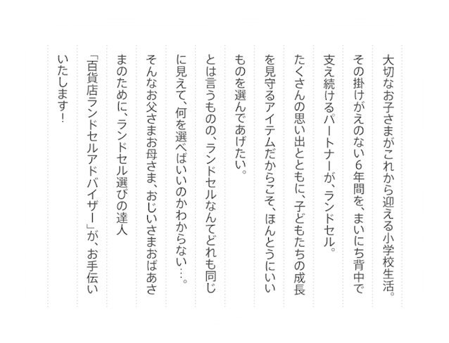 大切なお子さまがこれから迎える小学校生活。その掛けがえのない６年間を、まいにち背中で支え続けるパートナーが、ランドセル。たくさんの思い出とともに、子どもたちの成長を見守るアイテムだからこそ、ほんとうにいいものを選んであげたい。とは言うものの、ランドセルなんてどれも同じに見えて、何を選べばいいのかわからない…。そんなお父さまお母さま、おじいさまおばあさまのために、ランドセル選びの達人「百貨店ランドセルアドバイザー」が、お手伝いいたします！